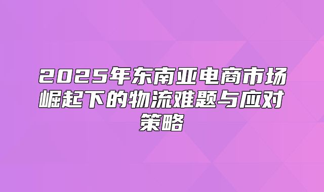 2025年东南亚电商市场崛起下的物流难题与应对策略