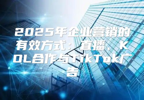 2025年企业营销的有效方式：直播、KOL合作与TikTok广告