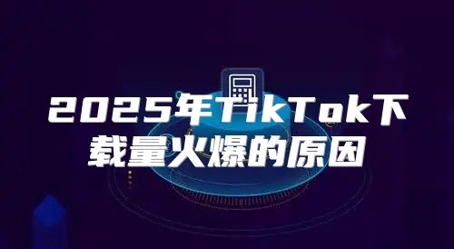 2025年TikTok下载量火爆的原因