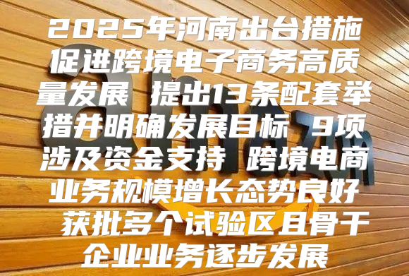 2025年河南出台措施促进跨境电子商务高质量发展 提出13条配套举措并明确发展目标 9项涉及资金支持 跨境电商业务规模增长态势良好 获批多个试验区且骨干企业业务逐步发展