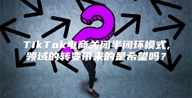 TikTok电商关闭半闭环模式,领域的转变带来的是希望吗？