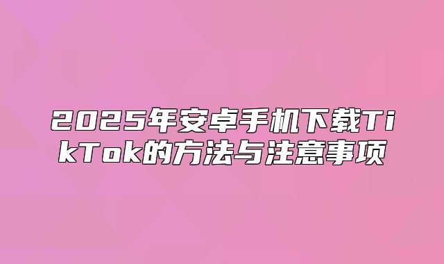2025年安卓手机下载TikTok的方法与注意事项