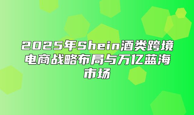 2025年Shein酒类跨境电商战略布局与万亿蓝海市场