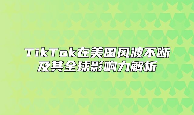 TikTok在美国风波不断及其全球影响力解析