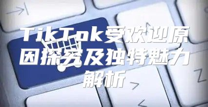 TikTok受欢迎原因探究及独特魅力解析