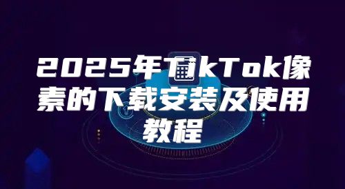 2025年TikTok像素的下载安装及使用教程