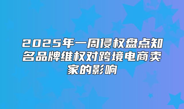 2025年一周侵权盘点知名品牌维权对跨境电商卖家的影响