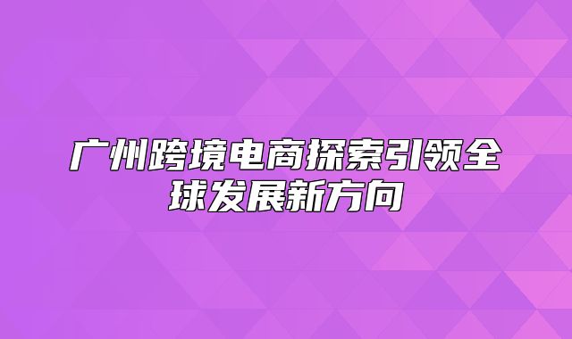 广州跨境电商探索引领全球发展新方向