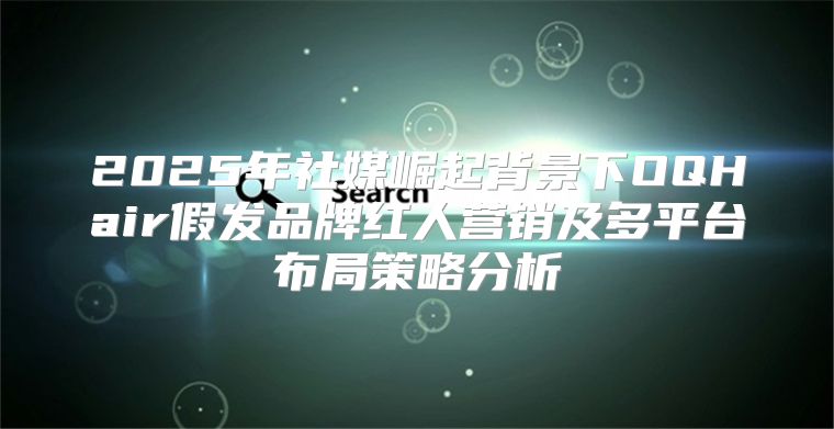 2025年社媒崛起背景下OQHair假发品牌红人营销及多平台布局策略分析