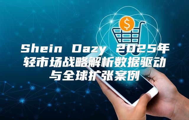 Shein Dazy 2025年轻市场战略解析数据驱动与全球扩张案例