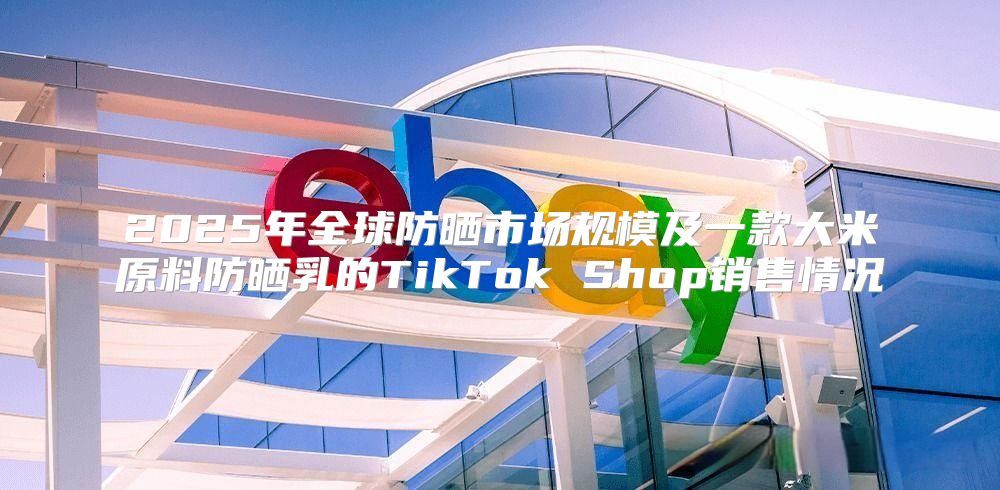 2025年全球防晒市场规模及一款大米原料防晒乳的TikTok Shop销售情况