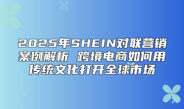 2025年SHEIN对联营销案例解析 跨境电商如何用传统文化打开全球市场