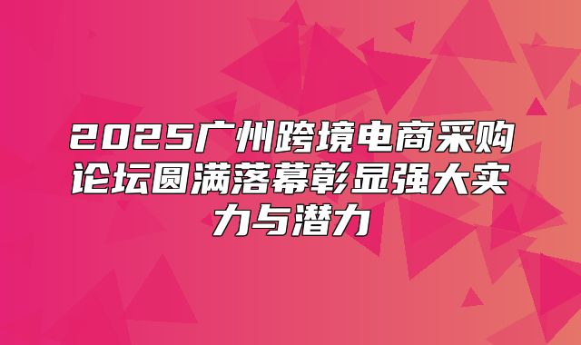 2025广州跨境电商采购论坛圆满落幕彰显强大实力与潜力