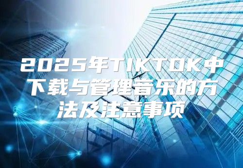 2025年TIKTOK中下载与管理音乐的方法及注意事项