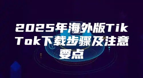 2025年海外版TikTok下载步骤及注意要点