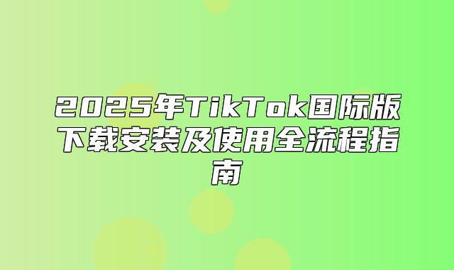 2025年TikTok国际版下载安装及使用全流程指南
