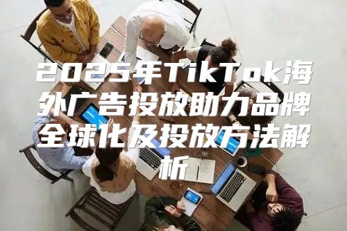 2025年TikTok海外广告投放助力品牌全球化及投放方法解析