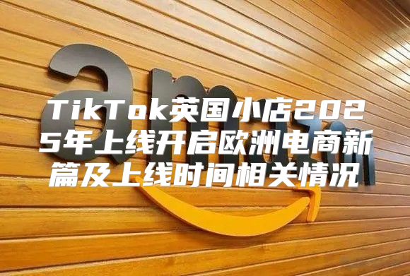 TikTok英国小店2025年上线开启欧洲电商新篇及上线时间相关情况