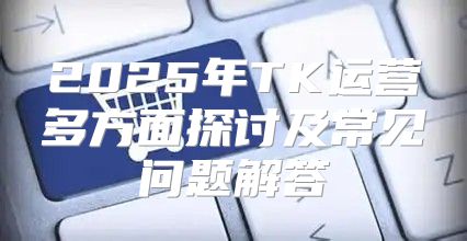 2025年TK运营多方面探讨及常见问题解答
