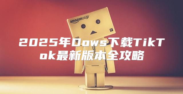 2025年Dows下载TikTok最新版本全攻略