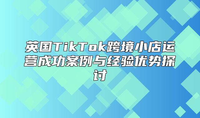 英国TikTok跨境小店运营成功案例与经验优势探讨