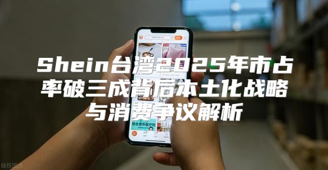 Shein台湾2025年市占率破三成背后本土化战略与消费争议解析
