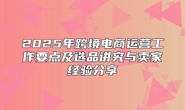 2025年跨境电商运营工作要点及选品讲究与卖家经验分享