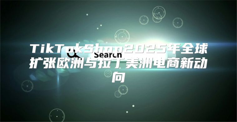TikTokShop2025年全球扩张欧洲与拉丁美洲电商新动向