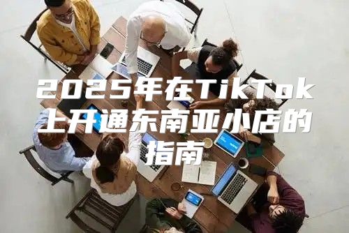 2025年在TikTok上开通东南亚小店的指南