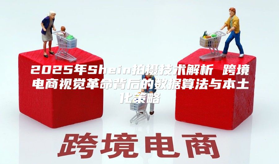 2025年Shein拍摄技术解析 跨境电商视觉革命背后的数据算法与本土化策略