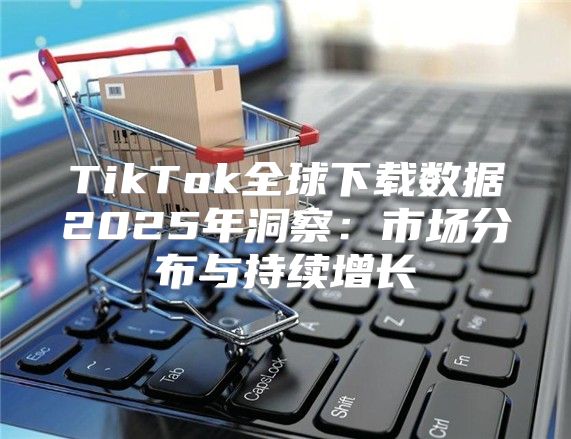 TikTok全球下载数据2025年洞察：市场分布与持续增长