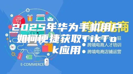 2025年华为手机用户如何便捷获取TikTok应用
