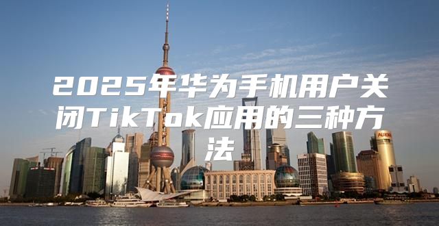 2025年华为手机用户关闭TikTok应用的三种方法