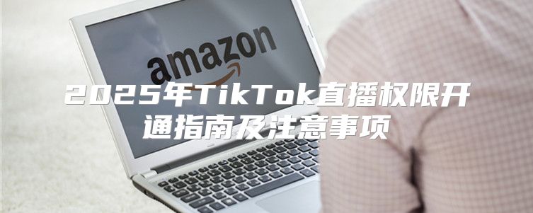 2025年TikTok直播权限开通指南及注意事项