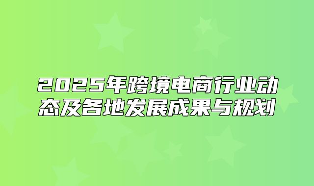 2025年跨境电商行业动态及各地发展成果与规划