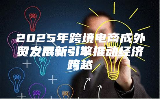 2025年跨境电商成外贸发展新引擎推动经济跨越