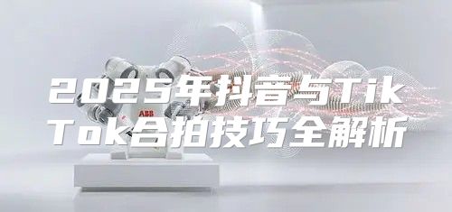 2025年抖音与TikTok合拍技巧全解析