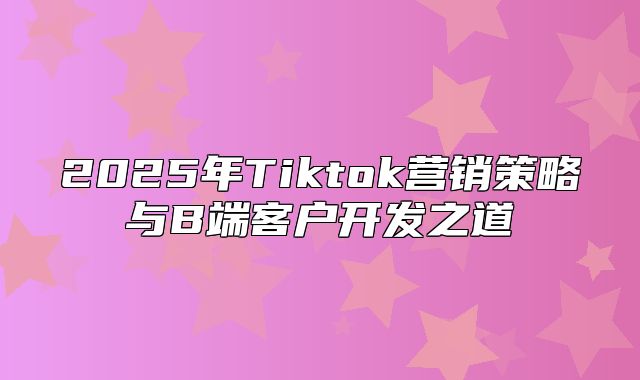2025年Tiktok营销策略与B端客户开发之道