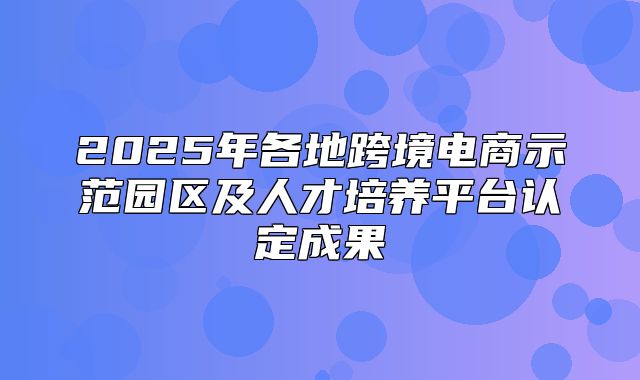 2025年各地跨境电商示范园区及人才培养平台认定成果