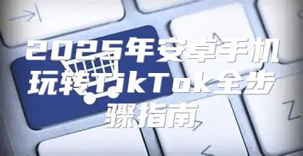 2025年安卓手机玩转TikTok全步骤指南