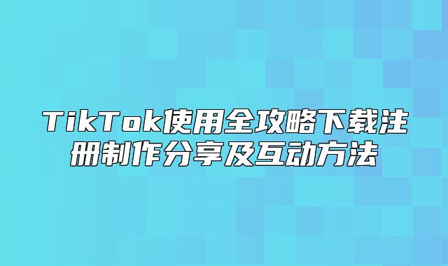 TikTok使用全攻略下载注册制作分享及互动方法