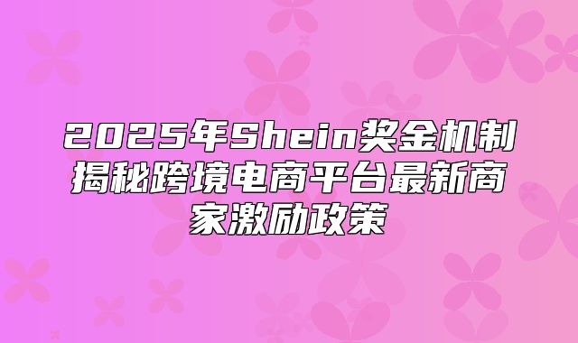 2025年Shein奖金机制揭秘跨境电商平台最新商家激励政策