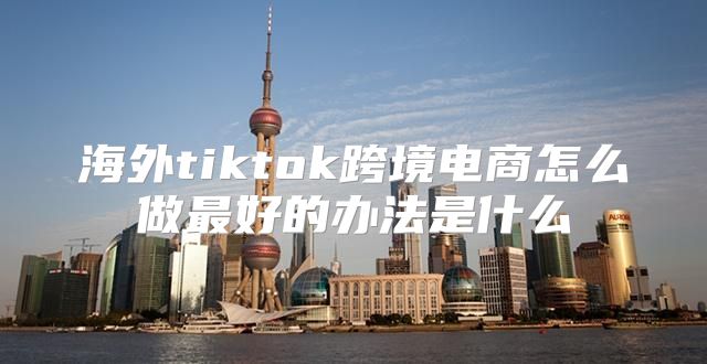 海外tiktok跨境电商怎么做最好的办法是什么