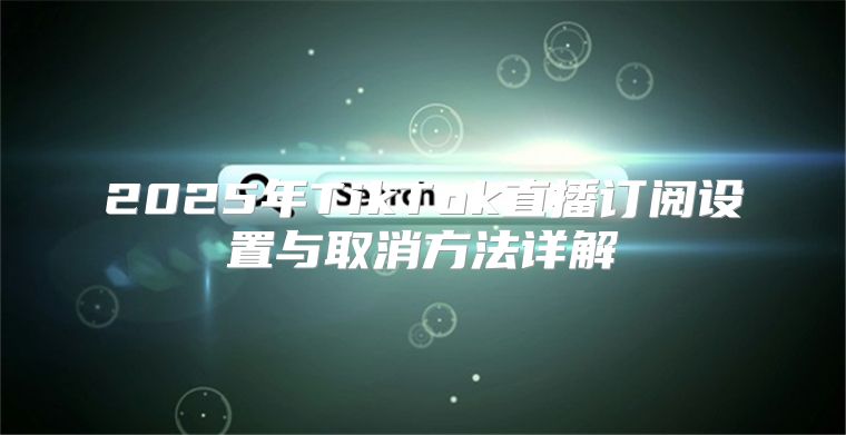 2025年TikTok直播订阅设置与取消方法详解