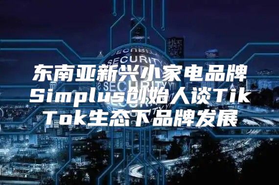 东南亚新兴小家电品牌Simplus创始人谈TikTok生态下品牌发展