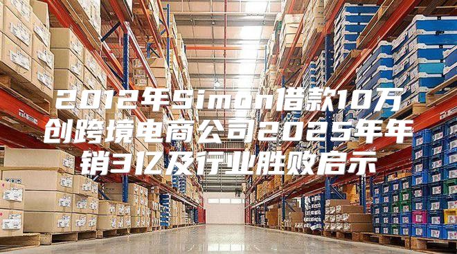 2012年Simon借款10万创跨境电商公司2025年年销3亿及行业胜败启示