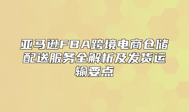 亚马逊FBA跨境电商仓储配送服务全解析及发货运输要点