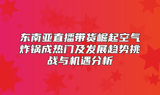 东南亚直播带货崛起空气炸锅成热门及发展趋势挑战与机遇分析