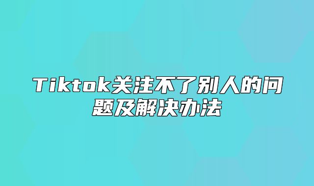 Tiktok关注不了别人的问题及解决办法