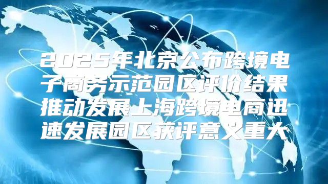 2025年北京公布跨境电子商务示范园区评价结果推动发展上海跨境电商迅速发展园区获评意义重大
